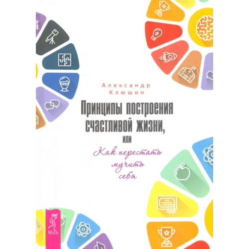 Весь Принципы построения счастливой жизни, или Как перестать мучить себя Клюшин Александр