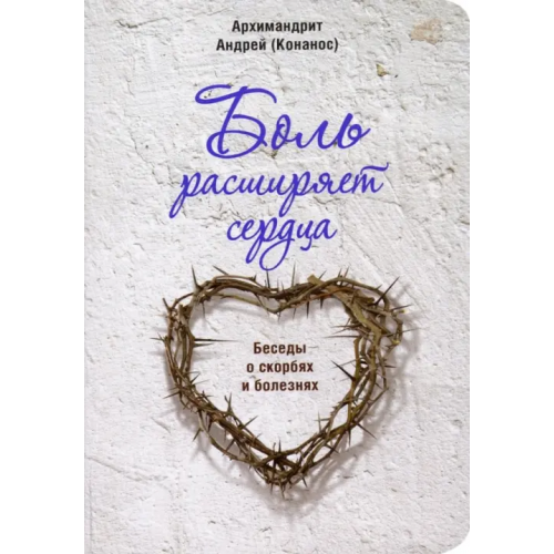 Сретенский ставропигиальный мужской монастырь Боль расширяет сердца. Беседы о скорбях и болезнях Архимандрит Андрей (Конанос)
