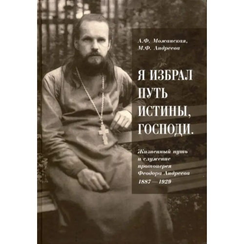 Православный Свято-Тихоновский гуманитарный университет (ПСТГУ) "Я избрал путь истины, Господи". Жизненный путь и служение протоиерея Феодора Андреева. 1887-1929 Можанская А. Ф., Андреева М. Ф