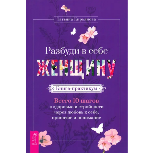 Весь Разбуди в себе Женщину. Книга-практикум. Всего 10 шагов к здоровью и стройности через любовь к себе Кирьянова Татьяна