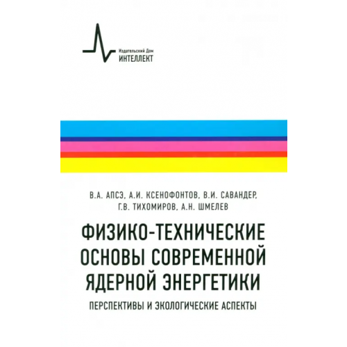 ИД Интеллект Физико-технические основы современной ядерной энергетики. Перспективы и экологические аспекты Апсэ Владимир Александрович, Ксенофонтов Александр Иванович, Савандер Владимир Игоревич, Тихомиров Георгий Валентинович, Шмелев Анатолий Николаевич